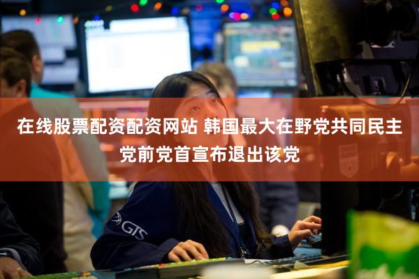 在线股票配资配资网站 韩国最大在野党共同民主党前党首宣布退出该党