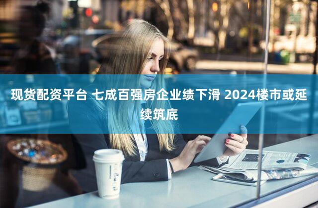 现货配资平台 七成百强房企业绩下滑 2024楼市或延续筑底