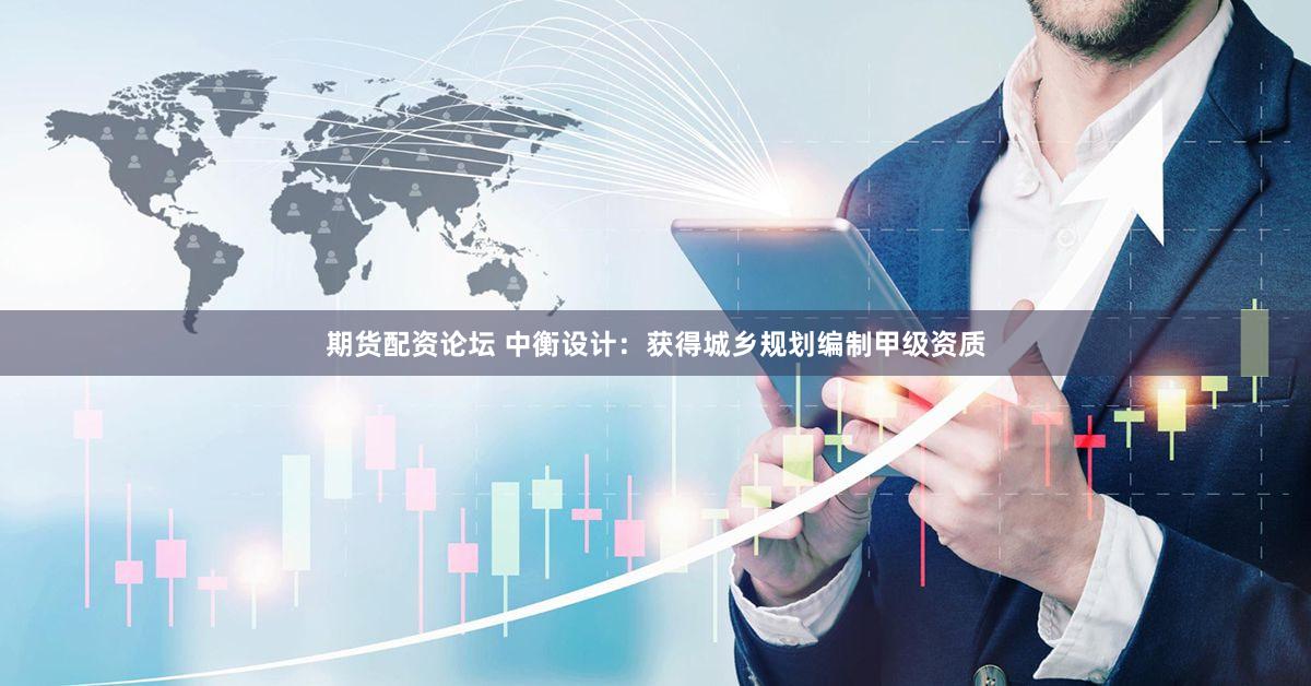 期货配资论坛 中衡设计：获得城乡规划编制甲级资质