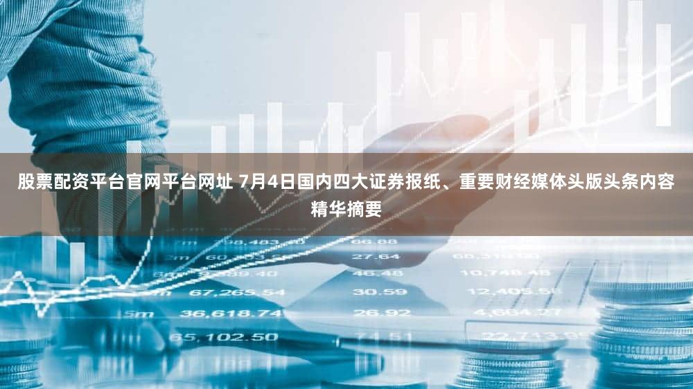 股票配资平台官网平台网址 7月4日国内四大证券报纸、重要财经媒体头版头条内容精华摘要