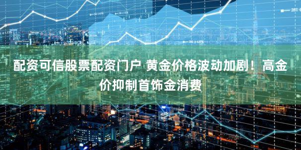 配资可信股票配资门户 黄金价格波动加剧！高金价抑制首饰金消费