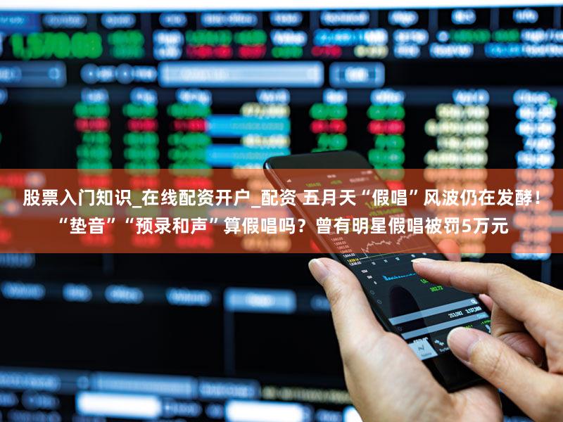 股票入门知识_在线配资开户_配资 五月天“假唱”风波仍在发酵！“垫音”“预录和声”算假唱吗？曾有明星假唱被罚5万元