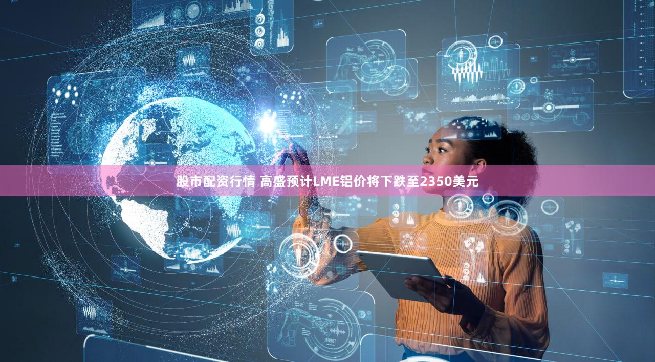股市配资行情 高盛预计LME铝价将下跌至2350美元