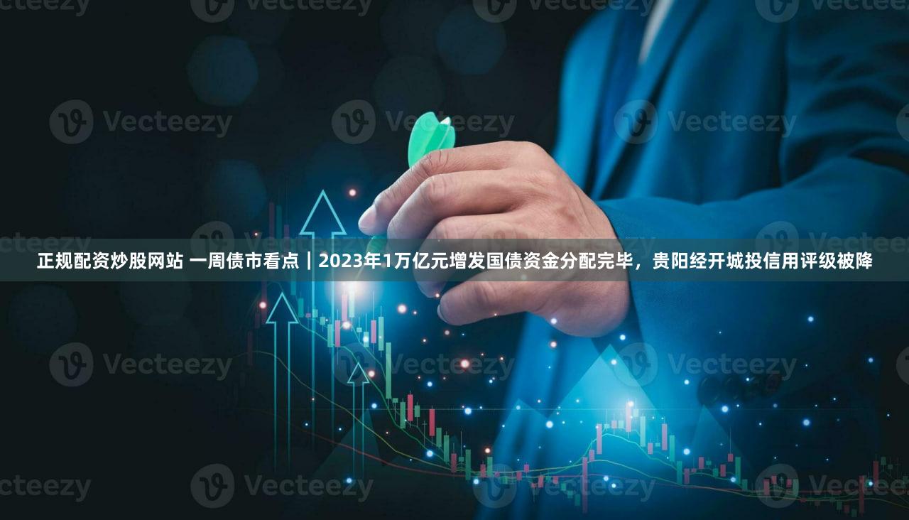 正规配资炒股网站 一周债市看点｜2023年1万亿元增发国债资金分配完毕，贵阳经开城投信用评级被降