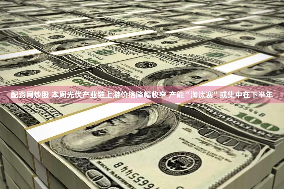 配资网炒股 本周光伏产业链上游价格降幅收窄 产能“淘汰赛”或集中在下半年