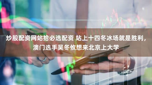 炒股配资网站拾必选配资 站上十四冬冰场就是胜利，澳门选手吴冬攸想来北京上大学