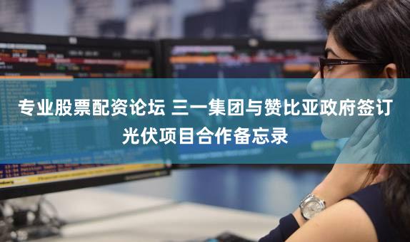 专业股票配资论坛 三一集团与赞比亚政府签订光伏项目合作备忘录