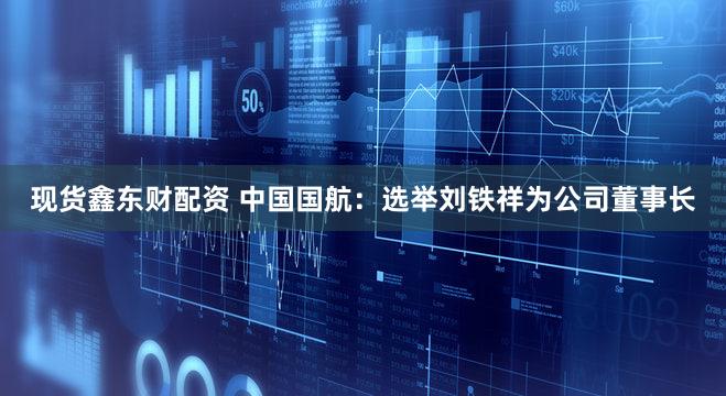 现货鑫东财配资 中国国航：选举刘铁祥为公司董事长
