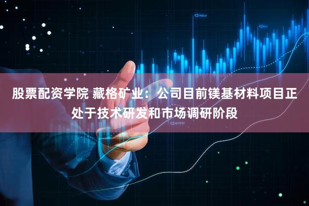 股票配资学院 藏格矿业：公司目前镁基材料项目正处于技术研发和市场调研阶段