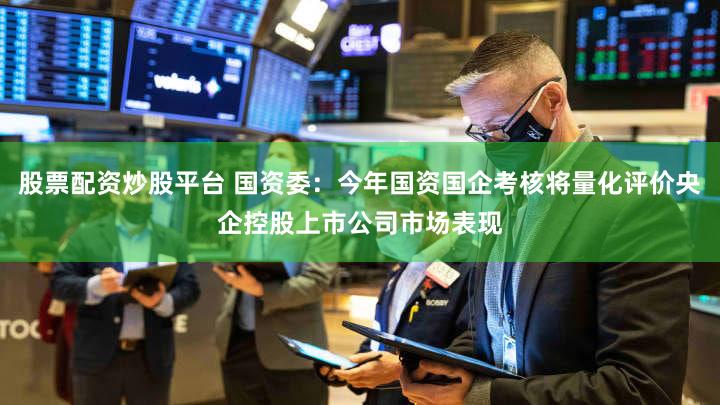 股票配资炒股平台 国资委：今年国资国企考核将量化评价央企控股上市公司市场表现