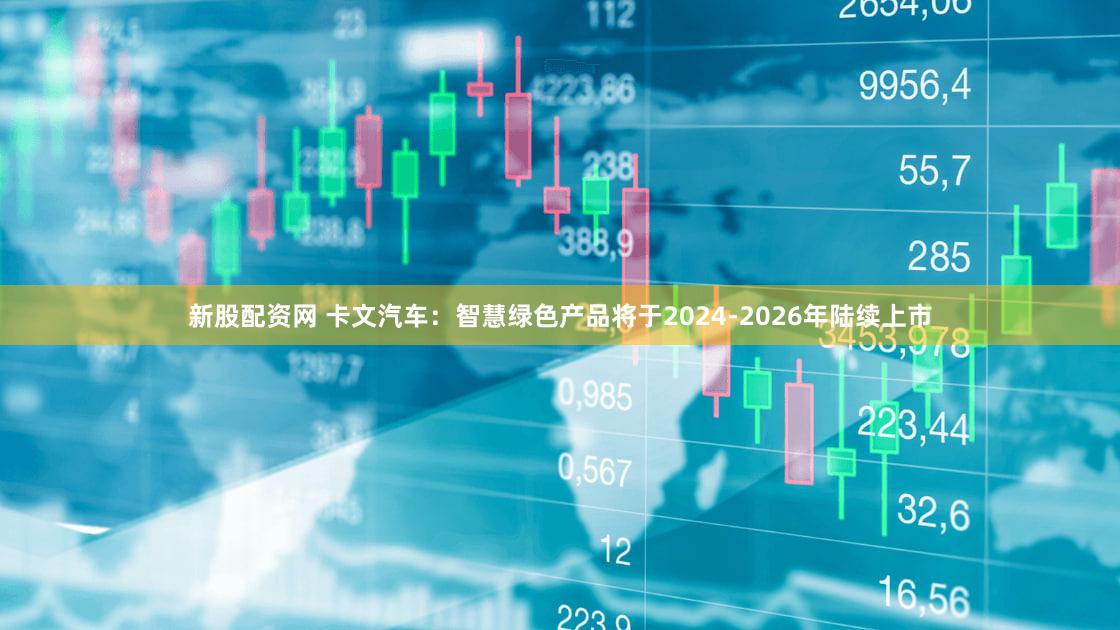 新股配资网 卡文汽车：智慧绿色产品将于2024-2026年陆续上市