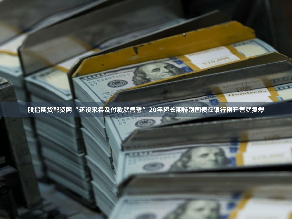 股指期货配资网 “还没来得及付款就售罄” 20年超长期特别国债在银行刚开售就卖爆