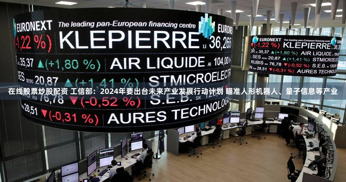 在线股票炒股配资 工信部：2024年要出台未来产业发展行动计划 瞄准人形机器人、量子信息等产业