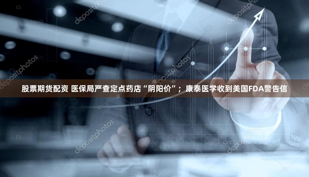 股票期货配资 医保局严查定点药店“阴阳价”；康泰医学收到美国FDA警告信