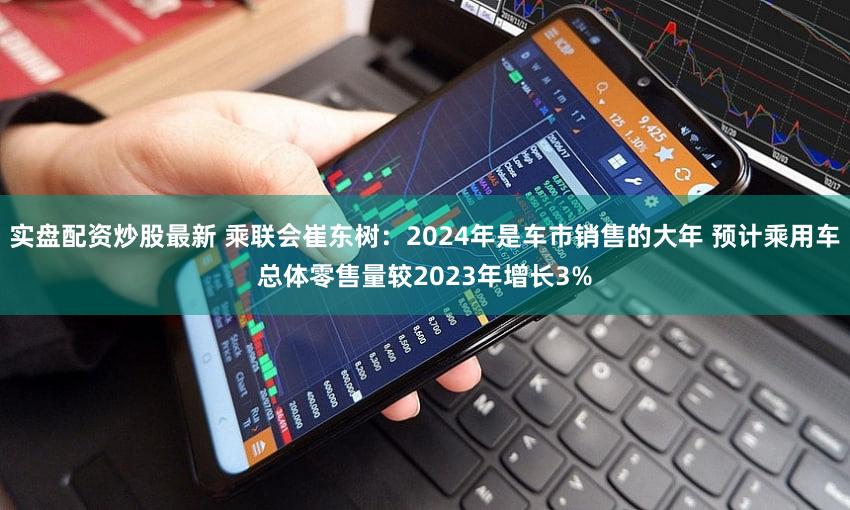 实盘配资炒股最新 乘联会崔东树：2024年是车市销售的大年 预计乘用车总体零售量较2023年增长3%