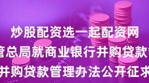 炒股配资选一起配资网 金融监管总局就商业银行并购贷款管理办法公开征求意见