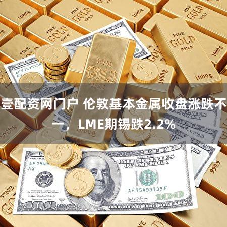 壹配资网门户 伦敦基本金属收盘涨跌不一，LME期锡跌2.2%