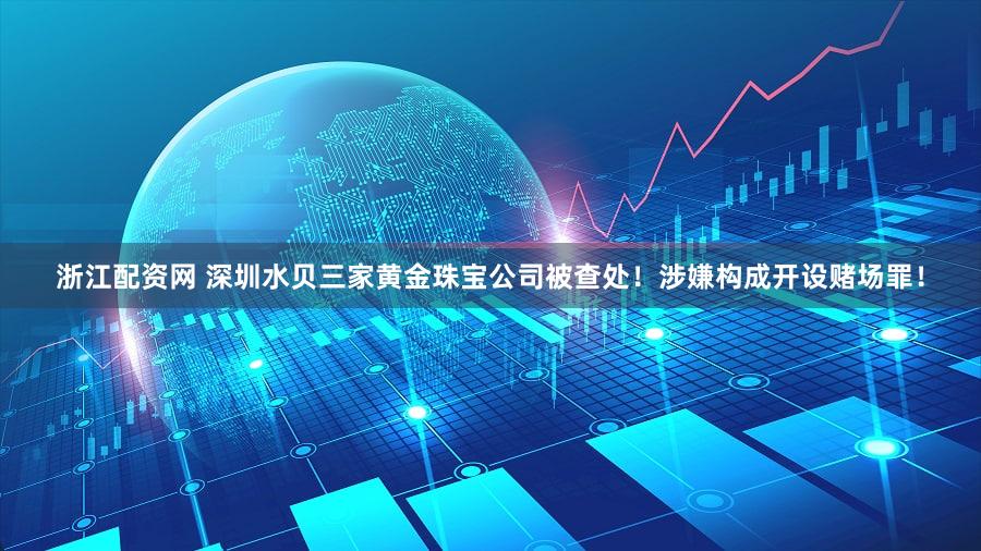 浙江配资网 深圳水贝三家黄金珠宝公司被查处！涉嫌构成开设赌场罪！
