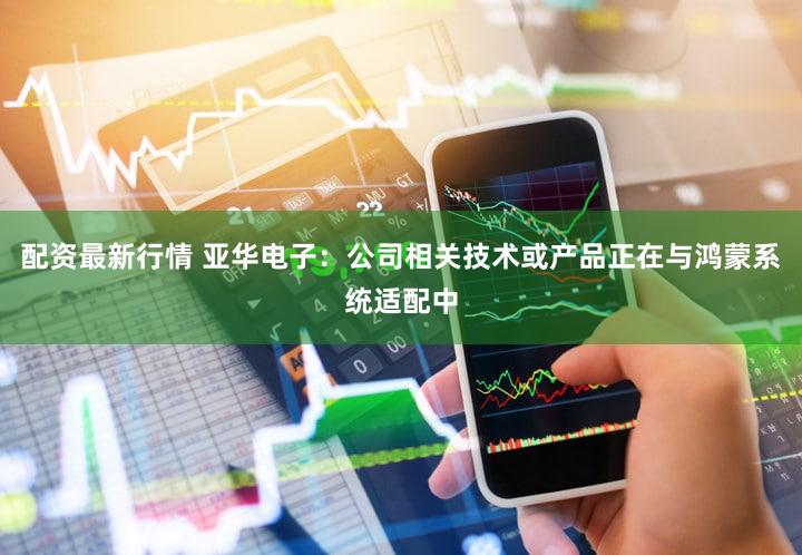 配资最新行情 亚华电子：公司相关技术或产品正在与鸿蒙系统适配中
