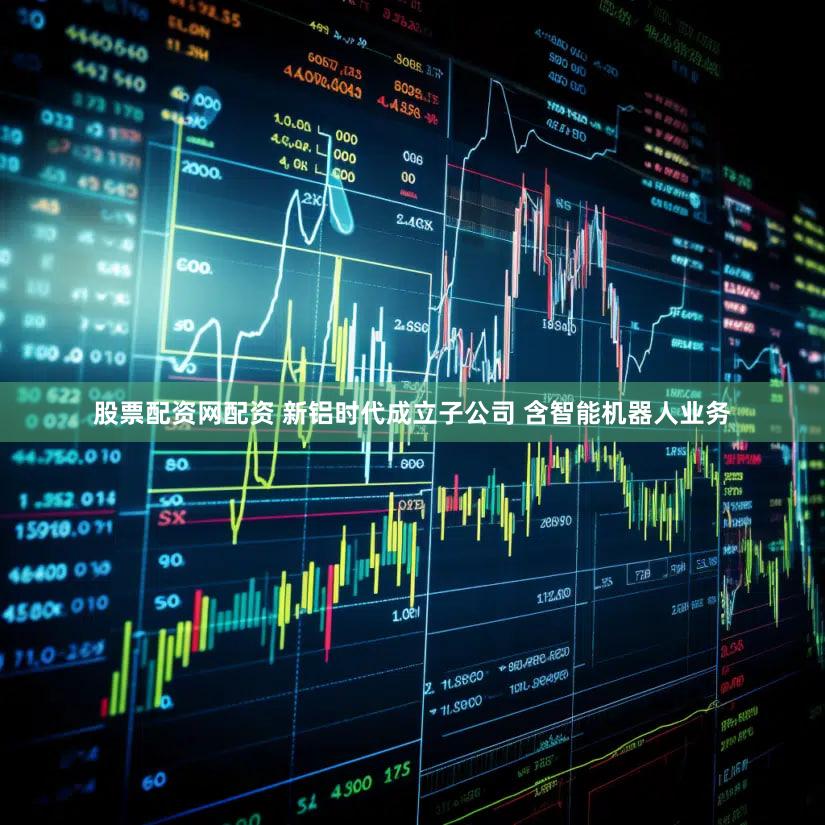 股票配资网配资 新铝时代成立子公司 含智能机器人业务