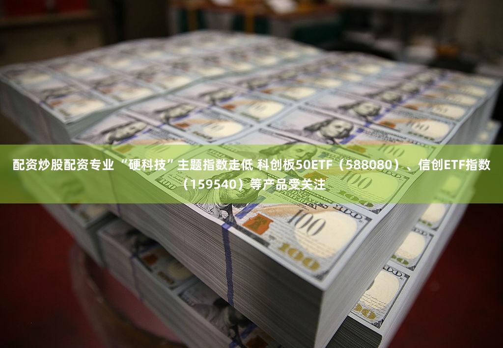 配资炒股配资专业 “硬科技”主题指数走低 科创板50ETF（588080）、信创ETF指数（159540）等产品受关注