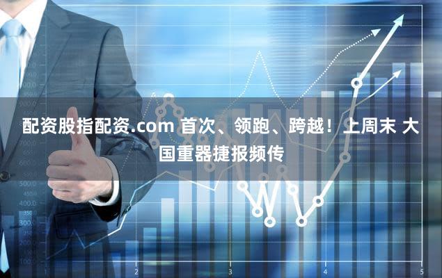 配资股指配资.com 首次、领跑、跨越！上周末 大国重器捷报频传