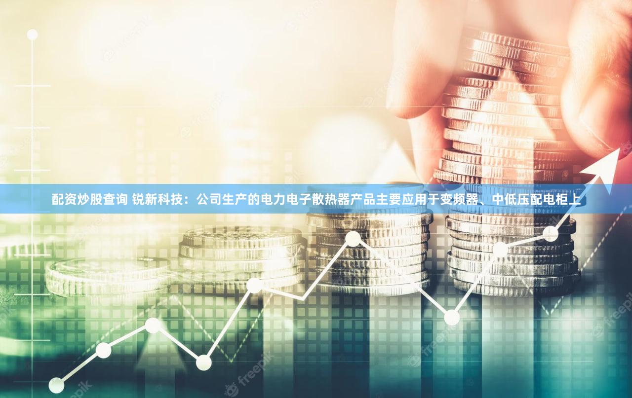 配资炒股查询 锐新科技：公司生产的电力电子散热器产品主要应用于变频器、中低压配电柜上