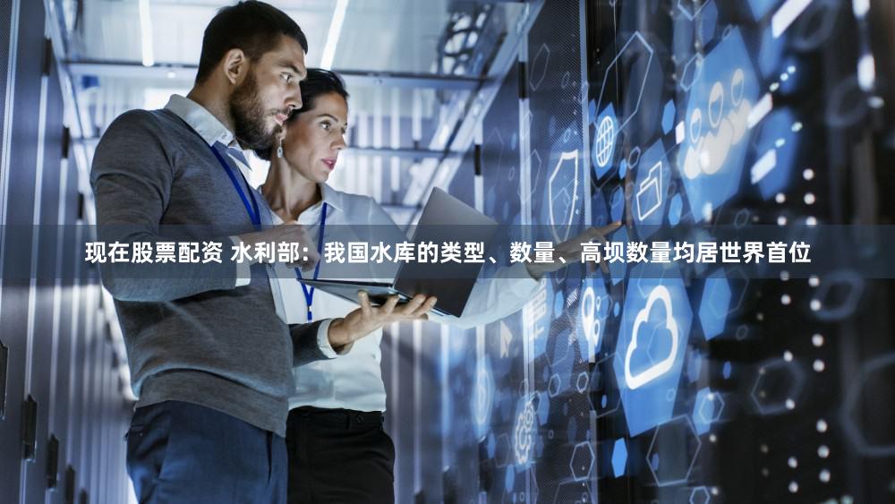 现在股票配资 水利部：我国水库的类型、数量、高坝数量均居世界首位