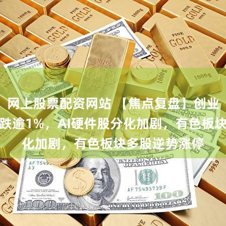 网上股票配资网站 【焦点复盘】创业板指震荡调整跌逾1%，AI硬件股分化加剧，有色板块多股逆势涨停