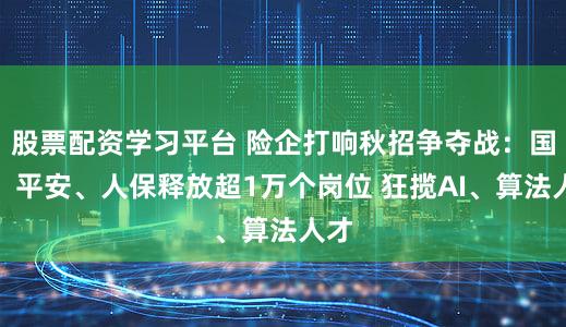 股票配资学习平台 险企打响秋招争夺战：国寿、平安、人保释放超1万个岗位 狂揽AI、算法人才