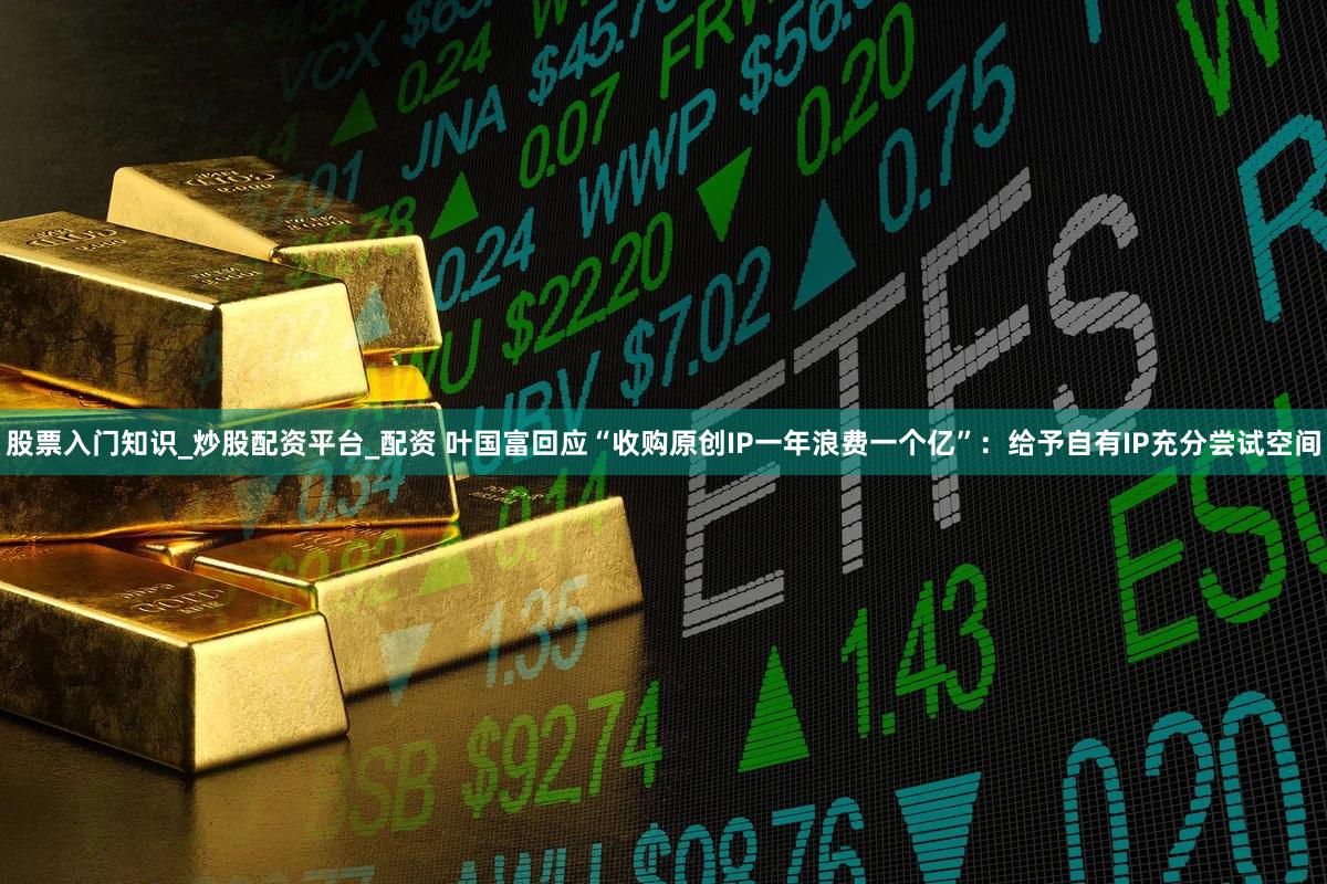 股票入门知识_炒股配资平台_配资 叶国富回应“收购原创IP一年浪费一个亿”：给予自有IP充分尝试空间