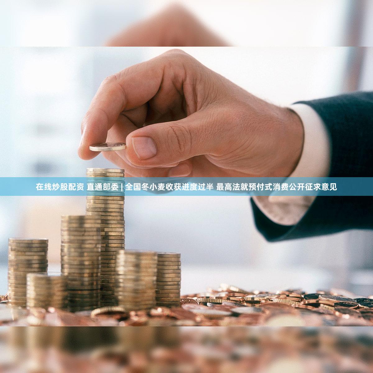 在线炒股配资 直通部委 | 全国冬小麦收获进度过半 最高法就预付式消费公开征求意见