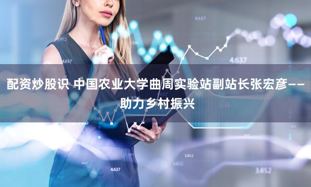 配资炒股识 中国农业大学曲周实验站副站长张宏彦—— 助力乡村振兴