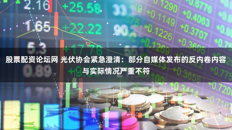 股票配资论坛网 光伏协会紧急澄清：部分自媒体发布的反内卷内容与实际情况严重不符
