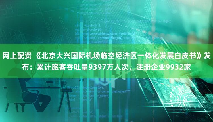 网上配资 《北京大兴国际机场临空经济区一体化发展白皮书》发布：累计旅客吞吐量9397万人次、注册企业9932家