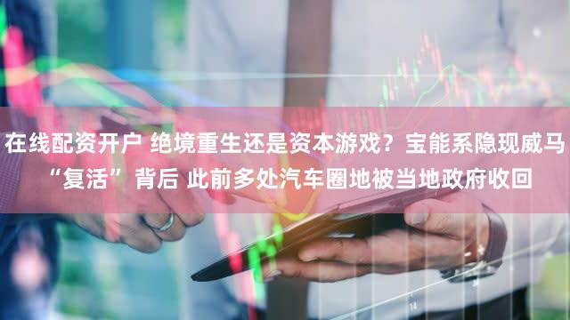 在线配资开户 绝境重生还是资本游戏？宝能系隐现威马 “复活” 背后 此前多处汽车圈地被当地政府收回