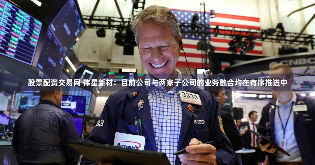 股票配资交易网 伟星新材：目前公司与两家子公司的业务融合均在有序推进中