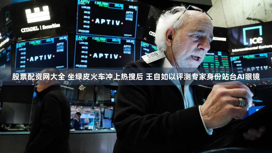 股票配资网大全 坐绿皮火车冲上热搜后 王自如以评测专家身份站台AI眼镜
