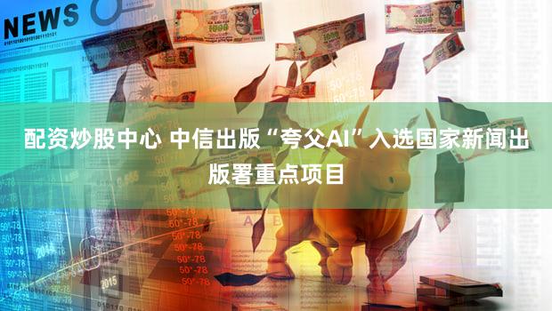 配资炒股中心 中信出版“夸父AI”入选国家新闻出版署重点项目