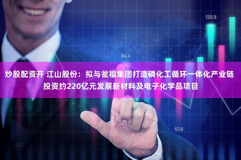 炒股配资开 江山股份：拟与瓮福集团打造磷化工循环一体化产业链 投资约220亿元发展新材料及电子化学品项目
