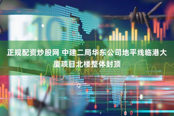 正规配资炒股网 中建二局华东公司地平线临港大厦项目北楼整体封顶