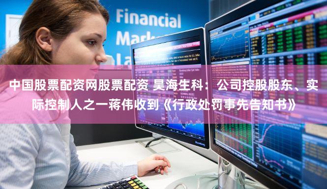 中国股票配资网股票配资 昊海生科:公司控股股东、实际控制人之一蒋伟收到《行政处罚事先告知书》