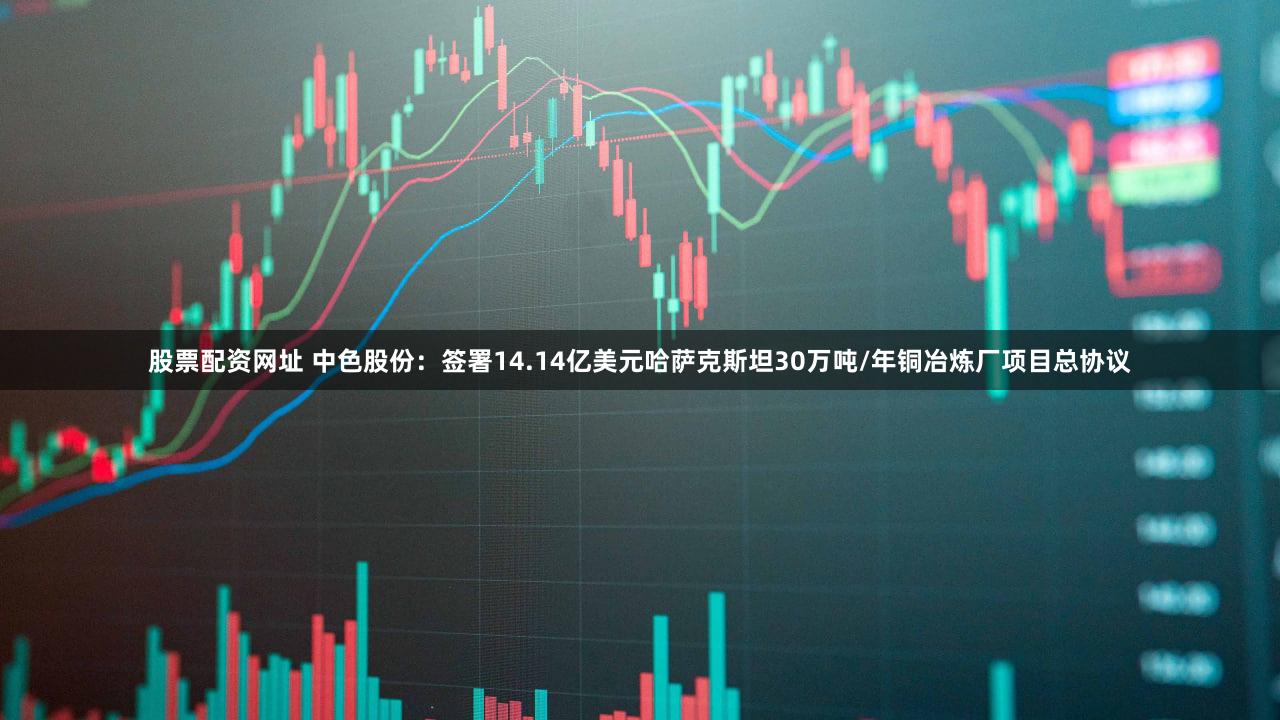 股票配资网址 中色股份：签署14.14亿美元哈萨克斯坦30万吨/年铜冶炼厂项目总协议