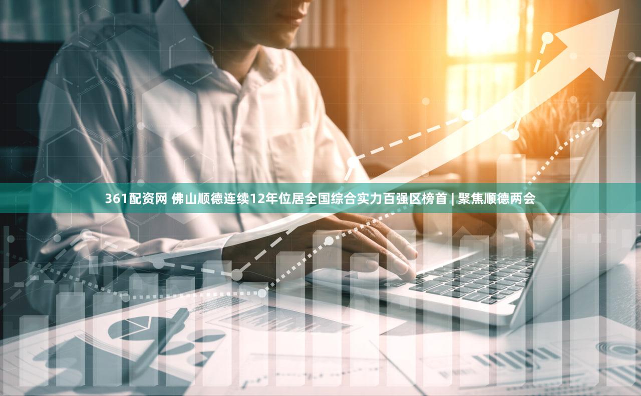 361配资网 佛山顺德连续12年位居全国综合实力百强区榜首 | 聚焦顺德两会