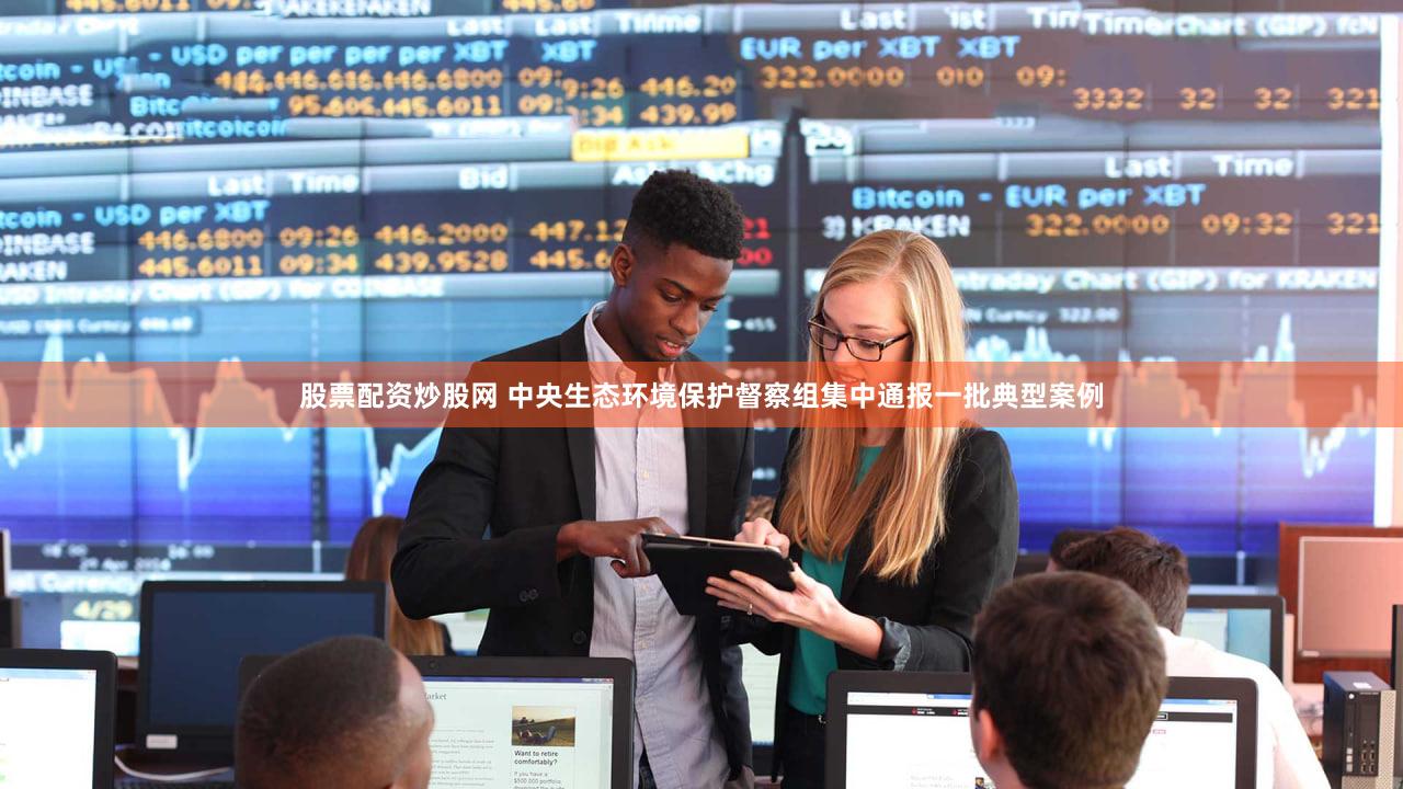 股票配资炒股网 中央生态环境保护督察组集中通报一批典型案例