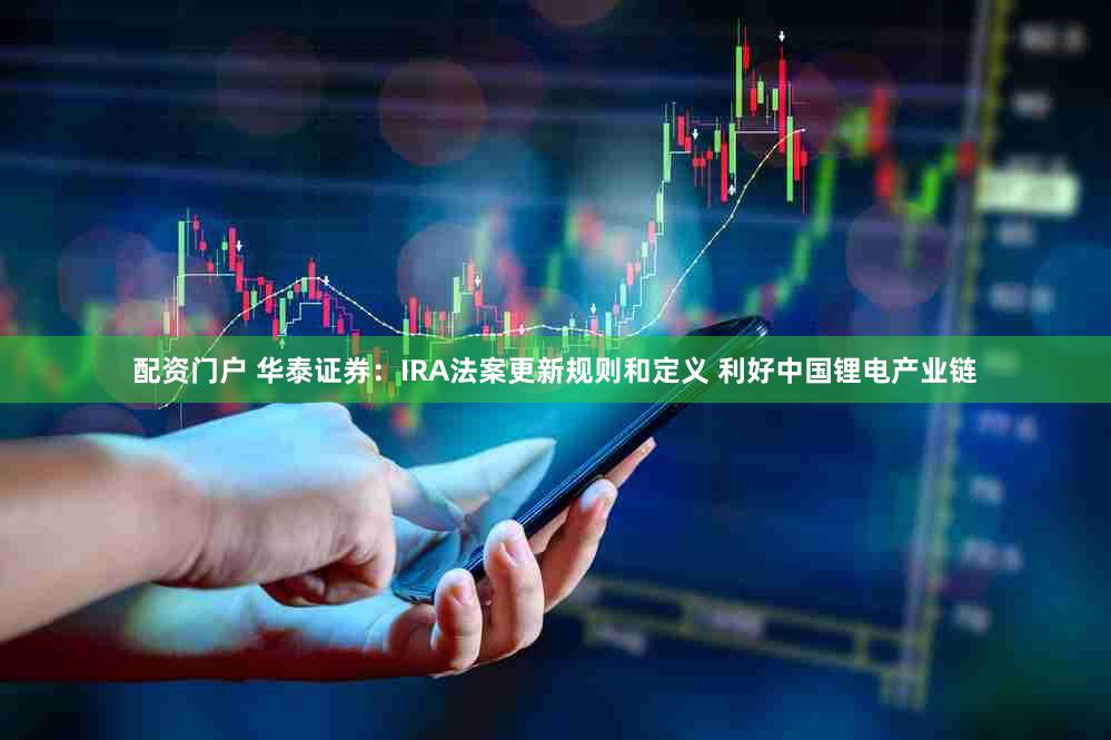 配资门户 华泰证券:IRA法案更新规则和定义 利好中国锂电产业链