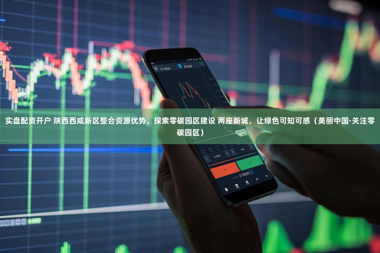 实盘配资开户 陕西西咸新区整合资源优势，探索零碳园区建设 两座新城，让绿色可知可感（美丽中国·关注零碳园区）