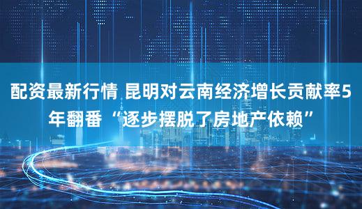 配资最新行情 昆明对云南经济增长贡献率5年翻番 “逐步摆脱了房地产依赖”