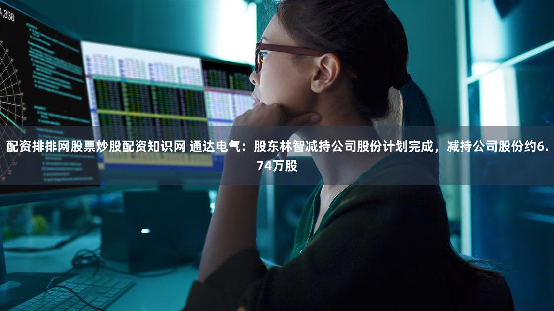 配资排排网股票炒股配资知识网 通达电气:股东林智减持公司股份计划完成,减持公司股份约6.74万股