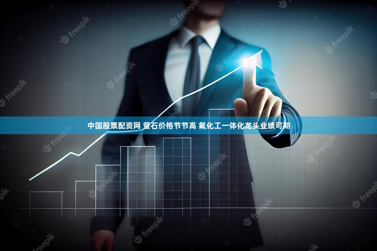 中国股票配资网 萤石价格节节高 氟化工一体化龙头业绩可期